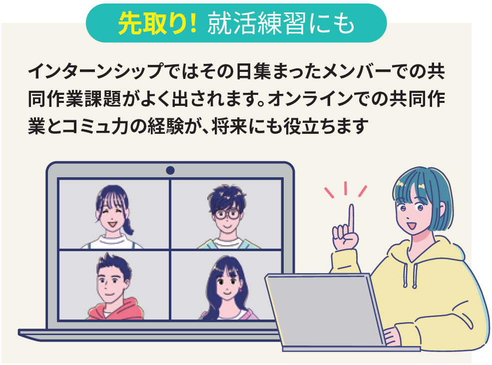 先取り！ 就活練習にも：インターンシップではその日集まったメンバーでの共同作業課題がよく出されます。オンラインでの共同作業とコミュ力の経験が、将来にも役立ちます